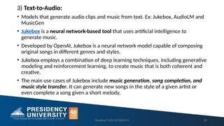 3) Text-to-Audio:
• Models that generate audio clips and music from text. Ex: Jukebox, AudioLM and
MusicGen
• Jukebox is a neural network-based tool that uses artificial intelligence to
generate music.
• Developed by OpenAI, Jukebox is a neural network model capable of composing
original songs in different genres and styles.
• Jukebox employs a combination of deep learning techniques, including generative
modeling and reinforcement learning, to create music that is both coherent and
creative.
• The main use cases of Jukebox include music generation, song completion, and
music style transfer. It can generate new songs in the style of a given artist or
even complete a song given a short melody.
Ranjitha P-20213CSE0014 30
 