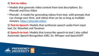 4) Text-to-video:
• Models that generate video content from text descriptions. Ex:
Phenaki and Emu Video
• Phenaki : A model for generating videos from text, with prompts that
can change over time, and videos that can be as long as multiple
minutes. https://phenaki.video/
5) Text-to-Speech: Models that synthesize speech audio from input
text. Ex: WaveNet and Tacotron
6) Speech-to-text: Models that transcribe speech to text [ also called
Automatic Speech Recognition ASR]. Ex: Whisper and SpeechGPT
Ranjitha P-20213CSE0014 31
 