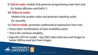 9) Text-to-code: models that generate programming code from text.
Ex: Stable diffusion and Dall-E 3
10) Video-to-audio:
Models that analyse video and generate matching audio.
Ex: Soundify
11) Text-to-Math: generates mathematical expressions from text.
• Many other combinations of data modalities exists
• Text is the common modality.
• OpenAI’s GPT-4V model – Sep 2023 takes both text and images to
better OCR to read text from images.
Ranjitha P-20213CSE0014 35
 