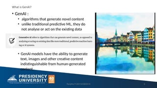 What is GenAI?
• GenAI :
• algorithms that generate novel content
• unlike traditional predictive ML, they do
not analyse or act on the existing data
• GenAI models have the ability to generate
text, images and other creative content
indistinguishable from human-generated
content.
Ranjitha P-20213CSE0014 4
 