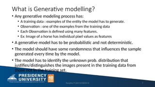What is Generative modelling?
• Any generative modeling process has:
• A training data : examples of the entity the model has to generate.
• Observation : one of the examples from the training data
• Each Observation is defined using many features.
• Ex: Image of a horse has individual pixel values as features
• A generative model has to be probabilistic and not deterministic.
• The model should have some randomness that influences the sample
generated every time by the model.
• The model has to identify the unknown prob. distribution that
justifies/distinguishes the images present in the training data from
those not in the training set.
Ranjitha P-20213CSE0014 7
 