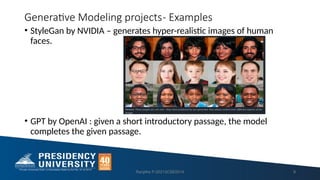 Generative Modeling projects- Examples
• StyleGan by NVIDIA – generates hyper-realistic images of human
faces.
• GPT by OpenAI : given a short introductory passage, the model
completes the given passage.
Ranjitha P-20213CSE0014 9
 