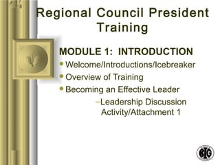 Regional Council President 
Training 
MODULE 1: INTRODUCTION 
Welcome/Introductions/Icebreaker 
Overview of Training 
Becoming an Effective Leader 
–Leadership Discussion 
Activity/Attachment 1 
 
