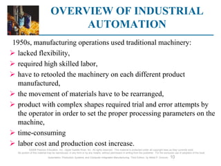 OVERVIEW OF INDUSTRIAL
AUTOMATION
©2008 Pearson Education, Inc., Upper Saddle River, NJ. All rights reserved. This material is protected under all copyright laws as they currently exist.
No portion of this material may be reproduced, in any form or by any means, without permission in writing from the publisher. For the exclusive use of adopters of the book
Automation, Production Systems, and Computer-Integrated Manufacturing, Third Edition, by Mikell P. Groover. 10
1950s, manufacturing operations used traditional machinery:
 lacked flexibility,
 required high skilled labor,
 have to retooled the machinery on each different product
manufactured,
 the movement of materials have to be rearranged,
 product with complex shapes required trial and error attempts by
the operator in order to set the proper processing parameters on the
machine,
 time-consuming
 labor cost and production cost increase.
 