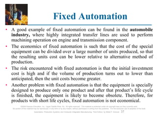 ©2008 Pearson Education, Inc., Upper Saddle River, NJ. All rights reserved. This material is protected under all copyright laws as they currently exist.
No portion of this material may be reproduced, in any form or by any means, without permission in writing from the publisher. For the exclusive use of adopters of the book
Automation, Production Systems, and Computer-Integrated Manufacturing, Third Edition, by Mikell P. Groover. 37
Fixed Automation
• A good example of fixed automation can be found in the automobile
industry, where highly integrated transfer lines are used to perform
machining operation on engine and transmission component.
• The economics of fixed automation is such that the cost of the special
equipment can be divided over a large number of units produced, so that
the resulting units cost can be lower relative to alternative method of
production.
• The risk encountered with fixed automation is that the initial investment
cost is high and if the volume of production turns out to lower than
anticipated, then the unit costs become greater.
• Another problem with fixed automation is that the equipment is specially
designed to produce only one product and after that product’s life cycle
is finished, the equipment is likely to become obsolete. Therefore, for
products with short life cycles, fixed automation is not economical.
 