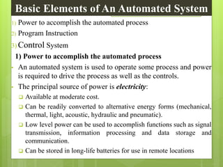 1) Power to accomplish the automated process
2) Program Instruction
3) Control System
1) Power to accomplish the automated process
• An automated system is used to operate some process and power
is required to drive the process as well as the controls.
• The principal source of power is electricity:
 Available at moderate cost.
 Can be readily converted to alternative energy forms (mechanical,
thermal, light, acoustic, hydraulic and pneumatic).
 Low level power can be used to accomplish functions such as signal
transmission, information processing and data storage and
communication.
 Can be stored in long-life batteries for use in remote locations
Basic Elements of An Automated System
 