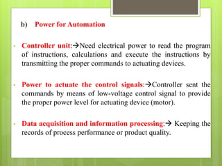 b) Power for Automation
• Controller unit:Need electrical power to read the program
of instructions, calculations and execute the instructions by
transmitting the proper commands to actuating devices.
• Power to actuate the control signals:Controller sent the
commands by means of low-voltage control signal to provide
the proper power level for actuating device (motor).
• Data acquisition and information processing: Keeping the
records of process performance or product quality.
 
