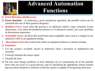 Advanced Automation
Functions
3) Error Detection and Recovery:
 Error detection – in analyzing a given production operation, the possible errors can be
classified into one of three general categories:
1. Random errors, occur when the process is in statistical control. Large variations in part
dimensions, even when the production process is in statistical control, can cause problems
in downstream operations.
2. Systematic errors, are those that result from some assignable cause such as a change in raw
material or drift in an equipment setting.
3. Aberrations errors that results from either an equipment failure or a human mistake
 Functions:
 Use the system’s available sensors to determine when a deviation or malfunction has
occurred
 Correctly interpret the sensor signal
 Classify the error
 The two main design problems in error detection are (1) anticipating all of the possible
errors that can occur in a given process, and (2) specifying the appropriate sensor systems
and associated interpretive software so that the system is capable of recognizing each error
 