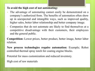 • To avoid the high cost of not automating:
• The advantage of automating cannot easily be demonstrated on a
company’s authorized from. The benefits of automation often show
up in unexpected and intangible ways, such as improved quality,
higher sales, better labor relationship and better company image.
• Companies that do not automate are likely to find themselves at a
competitive disadvantage with their customers, their employees
and the general public.
• Competition: Lower prices, better product, better image, better labor
relation.
• New process technologies require automation: Example; Robot
controlled thermal spray torch for coating engine blocks.
• Potential for mass customization and reduced inventory.
• High cost of raw materials
 