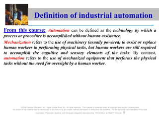 Definition of industrial automation
©2008 Pearson Education, Inc., Upper Saddle River, NJ. All rights reserved. This material is protected under all copyright laws as they currently exist.
No portion of this material may be reproduced, in any form or by any means, without permission in writing from the publisher. For the exclusive use of adopters of the book
Automation, Production Systems, and Computer-Integrated Manufacturing, Third Edition, by Mikell P. Groover. 9
From this course: Automation can be defined as the technology by which a
process or procedure is accomplished without human assistance.
Mechanization refers to the use of machinery (usually powered) to assist or replace
human workers in performing physical tasks, but human workers are still required
to accomplish the cognitive and sensory elements of the tasks. By contrast,
automation refers to the use of mechanized equipment that performs the physical
tasks without the need for oversight by a human worker.
 