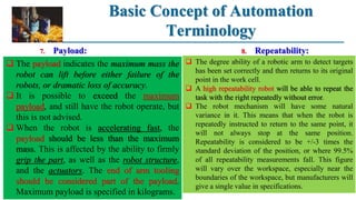 Basic Concept of Automation
Terminology
8. Repeatability:
 The payload indicates the maximum mass the
robot can lift before either failure of the
robots, or dramatic loss of accuracy.
 It is possible to exceed the maximum
payload, and still have the robot operate, but
this is not advised.
 When the robot is accelerating fast, the
payload should be less than the maximum
mass. This is affected by the ability to firmly
grip the part, as well as the robot structure,
and the actuators. The end of arm tooling
should be considered part of the payload.
Maximum payload is specified in kilograms.
7. Payload:
 The degree ability of a robotic arm to detect targets
has been set correctly and then returns to its original
point in the work cell.
 A high repeatability robot will be able to repeat the
task with the right repeatedly without error.
 The robot mechanism will have some natural
variance in it. This means that when the robot is
repeatedly instructed to return to the same point, it
will not always stop at the same position.
Repeatability is considered to be +/-3 times the
standard deviation of the position, or where 99.5%
of all repeatability measurements fall. This figure
will vary over the workspace, especially near the
boundaries of the workspace, but manufacturers will
give a single value in specifications.
 