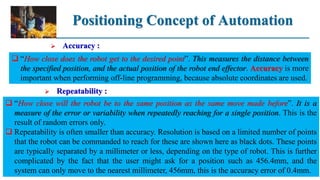 Positioning Concept of Automation
 Accuracy :
 “How close does the robot get to the desired point”. This measures the distance between
the specified position, and the actual position of the robot end effector. Accuracy is more
important when performing off-line programming, because absolute coordinates are used.
 Repeatability :
 “How close will the robot be to the same position as the same move made before”. It is a
measure of the error or variability when repeatedly reaching for a single position. This is the
result of random errors only.
 Repeatability is often smaller than accuracy. Resolution is based on a limited number of points
that the robot can be commanded to reach for these are shown here as black dots. These points
are typically separated by a millimeter or less, depending on the type of robot. This is further
complicated by the fact that the user might ask for a position such as 456.4mm, and the
system can only move to the nearest millimeter, 456mm, this is the accuracy error of 0.4mm.
 
