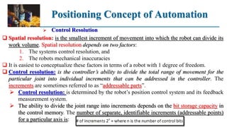 Positioning Concept of Automation
 Control Resolution
 Spatial resolution: is the smallest increment of movement into which the robot can divide its
work volume. Spatial resolution depends on two factors:
1. The systems control resolution, and
2. The robots mechanical inaccuracies
 It is easiest to conceptualize these factors in terms of a robot with 1 degree of freedom.
 Control resolution: is the controller’s ability to divide the total range of movement for the
particular joint into individual increments that can be addressed in the controller. The
increments are sometimes referred to as “addressable parts”.
 Control resolution: is determined by the robot’s position control system and its feedback
measurement system.
 The ability to divide the joint range into increments depends on the bit storage capacity in
the control memory. The number of separate, identifiable increments (addressable points)
for a particular axis is:
 