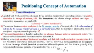 Positioning Concept of Automation
 Control Resolution
 A robot with 8 bit control resolution can divide a motion range into 256 discrete positions. The control
resolution is: 𝑟𝑎𝑛𝑔𝑒 𝑜𝑓 𝑚𝑜𝑡𝑖𝑜𝑛/256. The increments are almost always uniform and equal. If
mechanical inaccuracies are negligible,
"Accuracy = Control Resolution/2"
 The second limit on control resolution is the bit storage capacity of the controller. If B = the number of
bits in the bit storage register devoted to a particular joint, then the number of addressable points in
that joint's range of motion is given by: 2𝐵
 The control resolution is therefore defined as the distance between adjacent addressable points. This
electro-mechanical control resolution may be denoted CR.
 Owing to the wide variety of joints used by robots, and their individual mechanical characteristics, it is
not possible to characterize each joint in detail. There is, however, a mechanical limit on the capacity
to divide the range of each joint-link system into addressable points, and that limit is given by 𝐶𝑅2,
which is the bit storage capacity of the controller. This is given by:
 