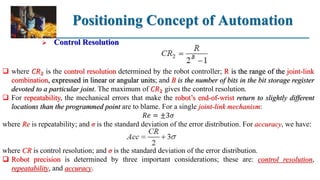 Positioning Concept of Automation
 Control Resolution
 where 𝐶𝑅2 is the control resolution determined by the robot controller; R is the range of the joint-link
combination, expressed in linear or angular units; and B is the number of bits in the bit storage register
devoted to a particular joint. The maximum of 𝐶𝑅2 gives the control resolution.
 For repeatability, the mechanical errors that make the robot’s end-of-wrist return to slightly different
locations than the programmed point are to blame. For a single joint-link mechanism:
𝑅𝑒 = ±3𝜎
where Re is repeatability; and σ is the standard deviation of the error distribution. For accuracy, we have:
where CR is control resolution; and σ is the standard deviation of the error distribution.
 Robot precision is determined by three important considerations; these are: control resolution,
repeatability, and accuracy.
 