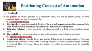Positioning Concept of Automation
 Payload:
 The payload is always specified as a maximum value, this can be before failure, or more
commonly, before serious performance loss.
 Static considerations:
i. Gravity effects cause downward deflection of the arm and support systems drive gears and belts
often have noticeable amounts of slack (backlash) that cause positioning errors
ii. Joint play (windup) - when long rotary members are used in a drive system and twist under
load
iii. Thermal effects - temperature changes lead to dimensional changes in the manipulator
 Dynamic considerations:
I. Acceleration effects - inertial forces can lead to deflection in structural members. These are
normally only problems when a robot is moving very fast, or when a continuous path following
is essential. (But, of course, during the design of a robot these factors must be carefully
examined)
 