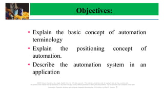 Objectives:
©2008 Pearson Education, Inc., Upper Saddle River, NJ. All rights reserved. This material is protected under all copyright laws as they currently exist.
No portion of this material may be reproduced, in any form or by any means, without permission in writing from the publisher. For the exclusive use of adopters of the book
Automation, Production Systems, and Computer-Integrated Manufacturing, Third Edition, by Mikell P. Groover. 3
• Explain the basic concept of automation
terminology
• Explain the positioning concept of
automation.
• Describe the automation system in an
application
 