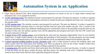 Automation System in an Application
 Single Station Manned Cells: Most industrial production operations are based on the use of single station manned and
automated cells. Let us expand the list here:
 A CNC machining center. The machine executes a part program for each part. The parts are identical. A worker is required
to be at the machine at the end of each program execution to unload the part just completed and load a raw work part onto
the machine table.
 A CNC turning center. The machine executes a part program for each part. The parts are identical. A worker is required to
unload finished parts and place them in a tote pan and then load raw parts from another tote pan. This is similar to the
preceding machining center, but a different machining process is performed. Same as the preceding except the parts are not
identical. In this case, the machine operator must call the appropriate part program and load it into the CNC control unit
for each consecutive work part.
 A duster of two CNC turning centers, each producing the same part but operating independently from its own machine
control unit. A single worker attends to the loading and unloading of both machines. The part programs are long enough
relative to the load/unload portion of the work cycle that this can be accomplished without forced machine idle time.
 A plastic injection molding machine on semi .automatic cycle, with a worker present to remove the molding, sprue, and
runner system when the mold opens each molding cycle. Parts are placed in a box by the worker. Another worker must
periodically exchange the tote box and resupply molding compound to the machine.
 A stamping press that punches and forms sheet metal parts from flat blanks in a stack near the press. A worker is required
to load the blank into the press, actuate the press, and then remove the stamping each cycle. Completed stampings are
stored in four-wheel trucks that have been especially designed for the part.
 