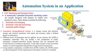 Automation System in an Application
 CNC Machining and Turning Centers:
 A numerically controlled horizontal machining center:
are usually designed with features to reduce non-
productive time. These features include the following:
1. Automatic tool-changing
2. Automatic work part positioning
3. Automatic pallet changer
 Automation Storage/Retrieval System: is a storage system that performs
storage and retrieval operations with speed and accuracy under a defined
degree of automation.
 Different levels of automation may be applied. At one extreme, the AS/RS is
completely automated. This can include a full complement of totally
automated, computer-controlled storage functions that are integrated into
overall factory or warehouse operations. At the other extreme it may use human
workers to control equipment and perform storage/retrieval transactions.
 Using modular components, available from AS/RS vendors, the AS/RS system
is custom-designed to fit the requirements of the plant in which it is installed.
 