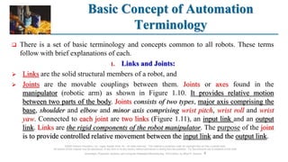 Basic Concept of Automation
Terminology
©2008 Pearson Education, Inc., Upper Saddle River, NJ. All rights reserved. This material is protected under all copyright laws as they currently exist.
No portion of this material may be reproduced, in any form or by any means, without permission in writing from the publisher. For the exclusive use of adopters of the book
Automation, Production Systems, and Computer-Integrated Manufacturing, Third Edition, by Mikell P. Groover. 4
 There is a set of basic terminology and concepts common to all robots. These terms
follow with brief explanations of each.
1. Links and Joints:
 Links are the solid structural members of a robot, and
 Joints are the movable couplings between them. Joints or axes found in the
manipulator (robotic arm) as shown in Figure 1.10. It provides relative motion
between two parts of the body. Joints consists of two types, major axis comprising the
base, shoulder and elbow and minor axis comprising wrist pitch, wrist roll and wrist
yaw. Connected to each joint are two links (Figure 1.11), an input link and an output
link. Links are the rigid components of the robot manipulator. The purpose of the joint
is to provide controlled relative movement between the input link and the output link.
 
