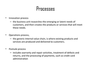 Processes
•   Innovation process
     – the business unit researches the emerging or latent needs of
        customers, and then creates the products or services that will meet
        these needs.

•   Operations process,
     – the generic internal value chain, is where existing products and
       services are produced and delivered to customers.

•   Postsale process
     – includes warranty and repair activities, treatment of defects and
       returns, and the processing of payments, such as credit card
       administration
 