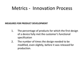 Metrics - Innovation Process

MEASURES FOR PRODUCT DEVELOPMENT


    1.   The percentage of products for which the first design
         of a device fully met the customer’s functional
         specification
    2.   The number of times the design needed to be
         modified, even slightly, before it was released for
         production.
 