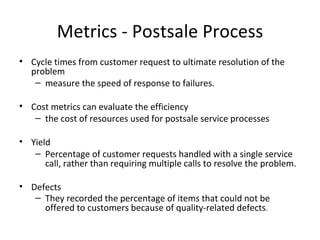 Metrics - Postsale Process
• Cycle times from customer request to ultimate resolution of the
  problem
   – measure the speed of response to failures.

• Cost metrics can evaluate the efficiency
   – the cost of resources used for postsale service processes

• Yield
   – Percentage of customer requests handled with a single service
      call, rather than requiring multiple calls to resolve the problem.

• Defects
   – They recorded the percentage of items that could not be
     offered to customers because of quality-related defects.
 