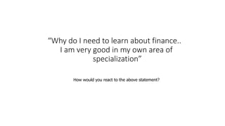 “Why do I need to learn about finance..
I am very good in my own area of
specialization”
How would you react to the above statement?
 