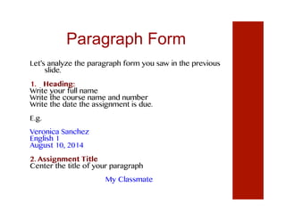 Paragraph Form
Let’s analyze the paragraph form you saw in the previous
slide.
1.  Heading:
Write your full name
Write the course name and number
Write the date the assignment is due.
E.g.
Veronica Sanchez
English 1
August 10, 2014
2. Assignment Title
Center the title of your paragraph
My Classmate
 