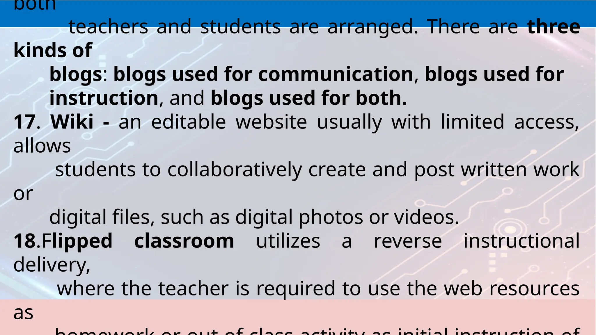 both
teachers and students are arranged. There are three
kinds of
blogs: blogs used for communication, blogs used for
instruction, and blogs used for both.
17. Wiki - an editable website usually with limited access,
allows
students to collaboratively create and post written work
or
digital files, such as digital photos or videos.
18.Flipped classroom utilizes a reverse instructional
delivery,
where the teacher is required to use the web resources
as
 
