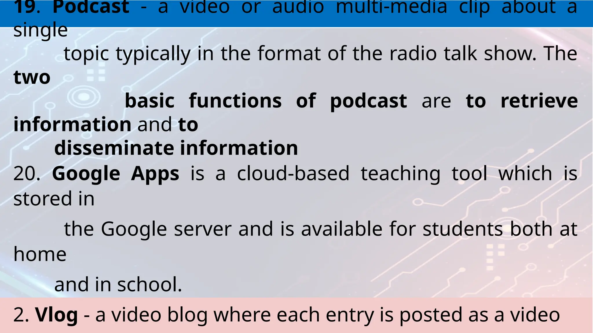 19. Podcast - a video or audio multi-media clip about a
single
topic typically in the format of the radio talk show. The
two
basic functions of podcast are to retrieve
information and to
disseminate information
20. Google Apps is a cloud-based teaching tool which is
stored in
the Google server and is available for students both at
home
and in school.
2. Vlog - a video blog where each entry is posted as a video
 
