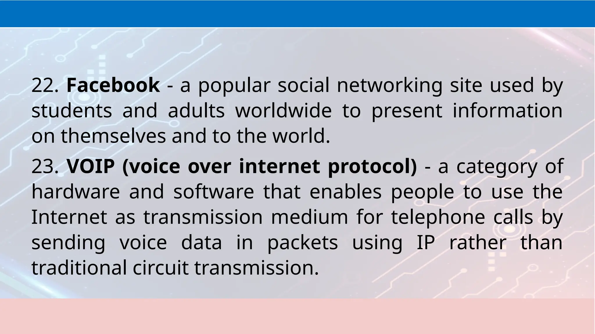 22. Facebook - a popular social networking site used by
students and adults worldwide to present information
on themselves and to the world.
23. VOIP (voice over internet protocol) - a category of
hardware and software that enables people to use the
Internet as transmission medium for telephone calls by
sending voice data in packets using IP rather than
traditional circuit transmission.
 