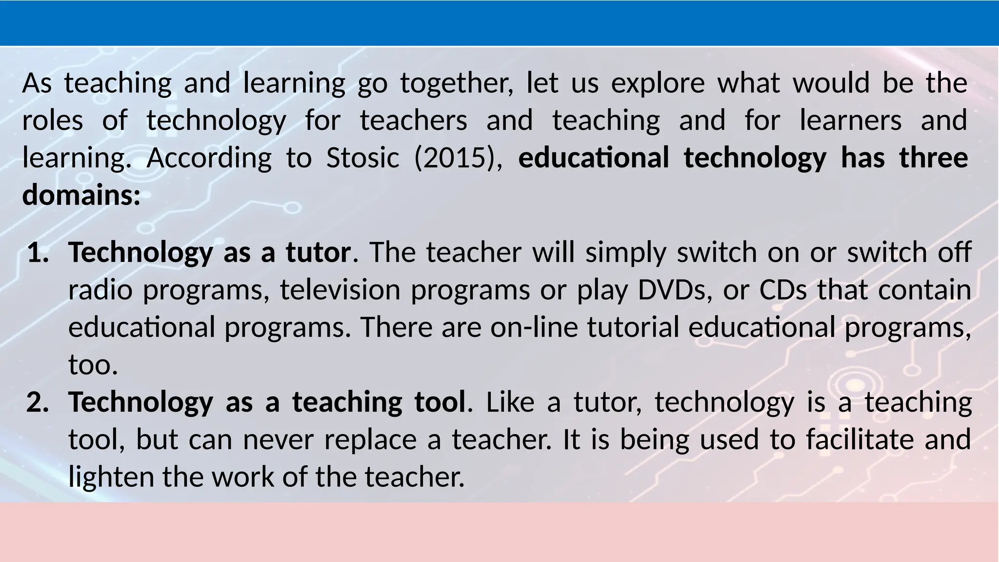 As teaching and learning go together, let us explore what would be the
roles of technology for teachers and teaching and for learners and
learning. According to Stosic (2015), educational technology has three
domains:
1. Technology as a tutor. The teacher will simply switch on or switch off
radio programs, television programs or play DVDs, or CDs that contain
educational programs. There are on-line tutorial educational programs,
too.
2. Technology as a teaching tool. Like a tutor, technology is a teaching
tool, but can never replace a teacher. It is being used to facilitate and
lighten the work of the teacher.
 