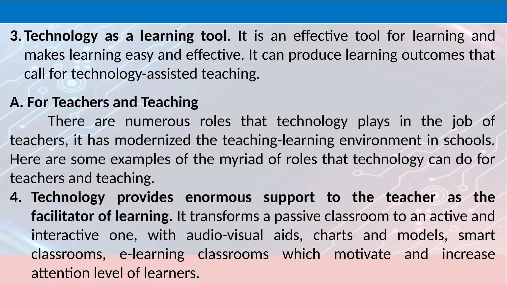 3.Technology as a learning tool. It is an effective tool for learning and
makes learning easy and effective. It can produce learning outcomes that
call for technology-assisted teaching.
A. For Teachers and Teaching
There are numerous roles that technology plays in the job of
teachers, it has modernized the teaching-learning environment in schools.
Here are some examples of the myriad of roles that technology can do for
teachers and teaching.
4. Technology provides enormous support to the teacher as the
facilitator of learning. It transforms a passive classroom to an active and
interactive one, with audio-visual aids, charts and models, smart
classrooms, e-learning classrooms which motivate and increase
attention level of learners.
 