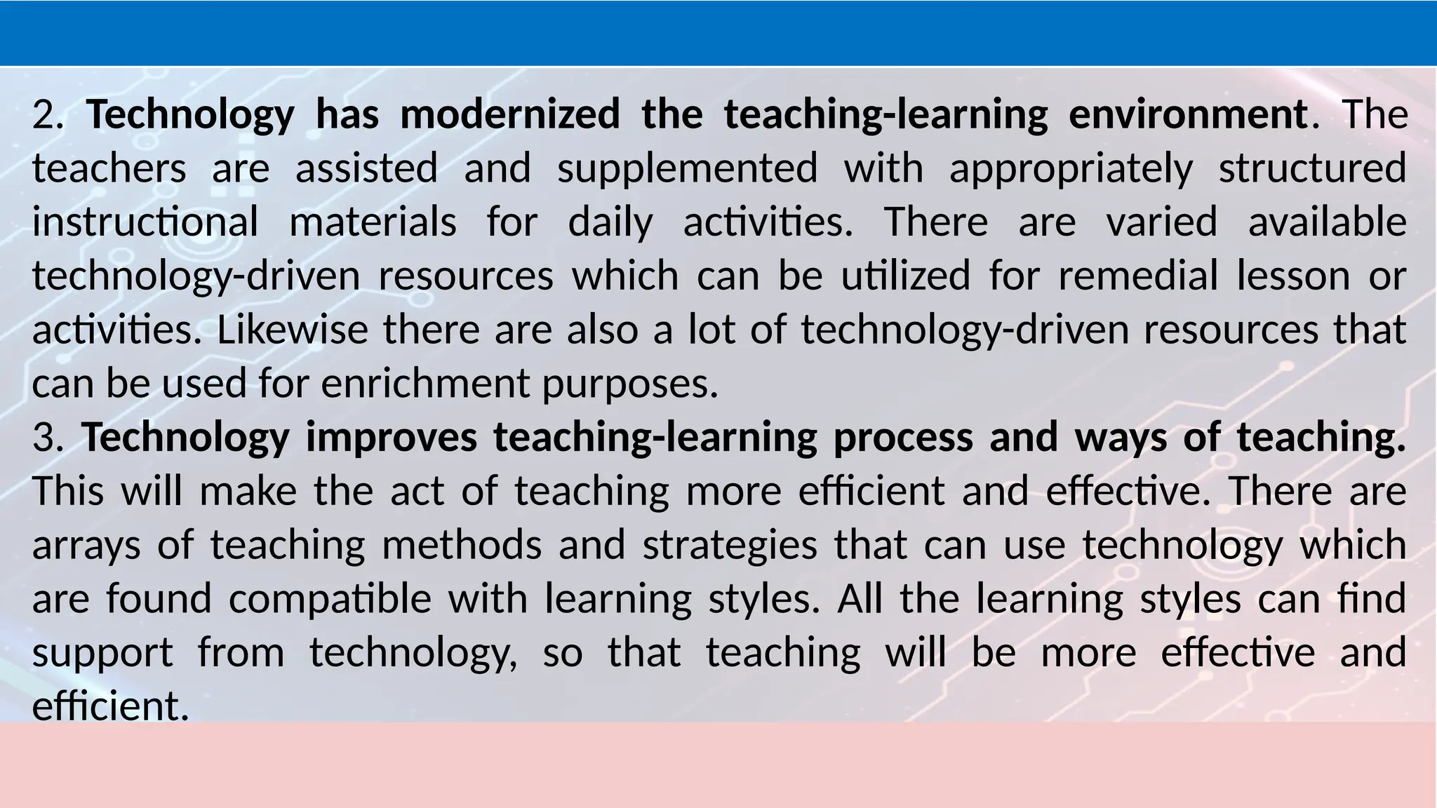 2. Technology has modernized the teaching-learning environment. The
teachers are assisted and supplemented with appropriately structured
instructional materials for daily activities. There are varied available
technology-driven resources which can be utilized for remedial lesson or
activities. Likewise there are also a lot of technology-driven resources that
can be used for enrichment purposes.
3. Technology improves teaching-learning process and ways of teaching.
This will make the act of teaching more efficient and effective. There are
arrays of teaching methods and strategies that can use technology which
are found compatible with learning styles. All the learning styles can find
support from technology, so that teaching will be more effective and
efficient.
 