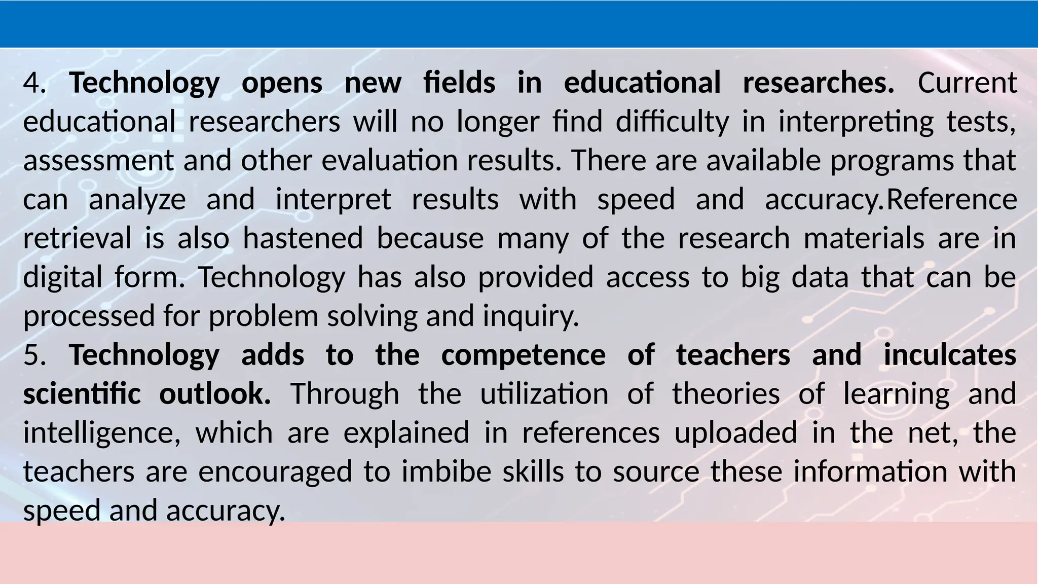 4. Technology opens new fields in educational researches. Current
educational researchers will no longer find difficulty in interpreting tests,
assessment and other evaluation results. There are available programs that
can analyze and interpret results with speed and accuracy.Reference
retrieval is also hastened because many of the research materials are in
digital form. Technology has also provided access to big data that can be
processed for problem solving and inquiry.
5. Technology adds to the competence of teachers and inculcates
scientific outlook. Through the utilization of theories of learning and
intelligence, which are explained in references uploaded in the net, the
teachers are encouraged to imbibe skills to source these information with
speed and accuracy.
 