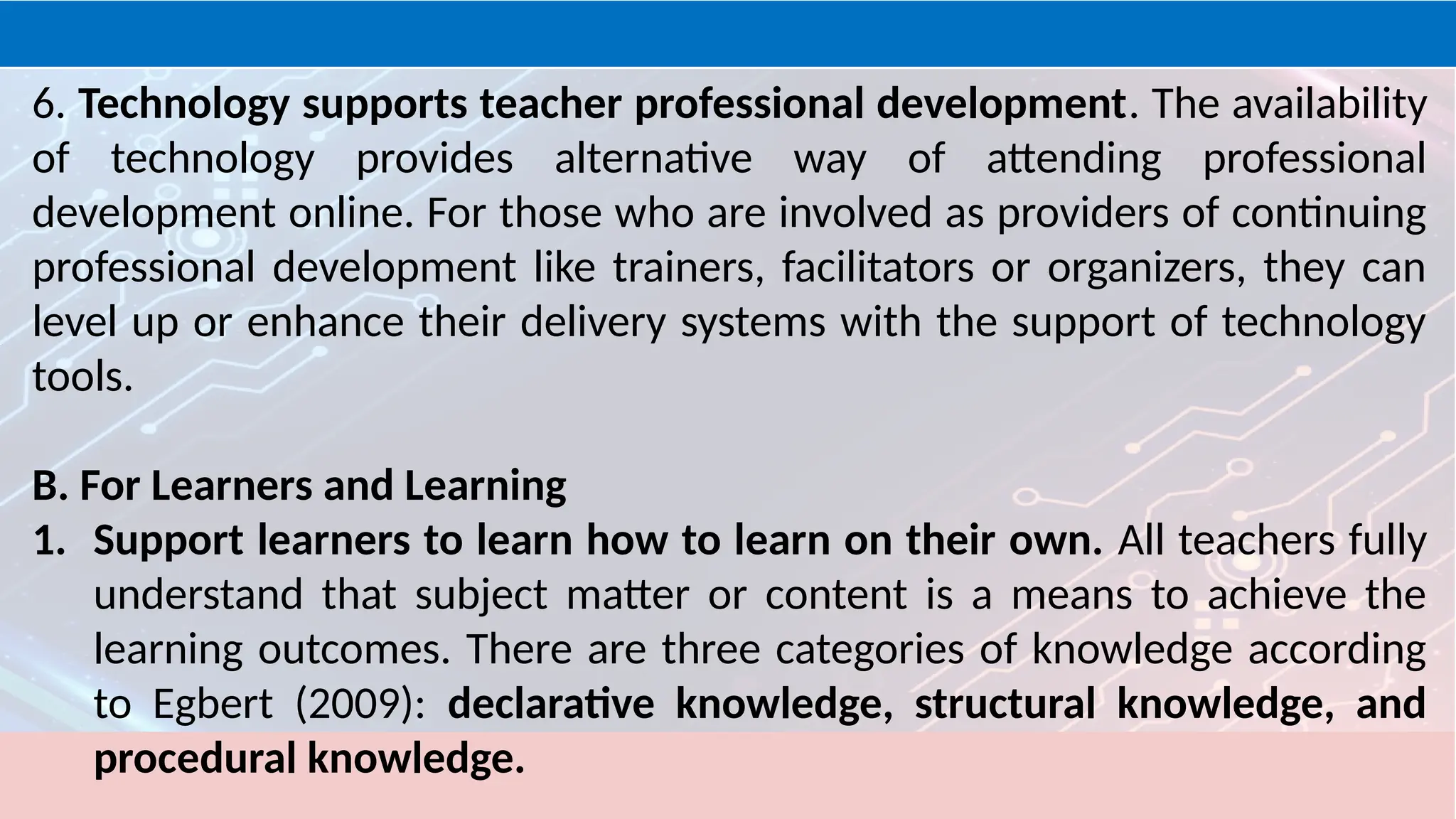 6. Technology supports teacher professional development. The availability
of technology provides alternative way of attending professional
development online. For those who are involved as providers of continuing
professional development like trainers, facilitators or organizers, they can
level up or enhance their delivery systems with the support of technology
tools.
B. For Learners and Learning
1. Support learners to learn how to learn on their own. All teachers fully
understand that subject matter or content is a means to achieve the
learning outcomes. There are three categories of knowledge according
to Egbert (2009): declarative knowledge, structural knowledge, and
procedural knowledge.
 
