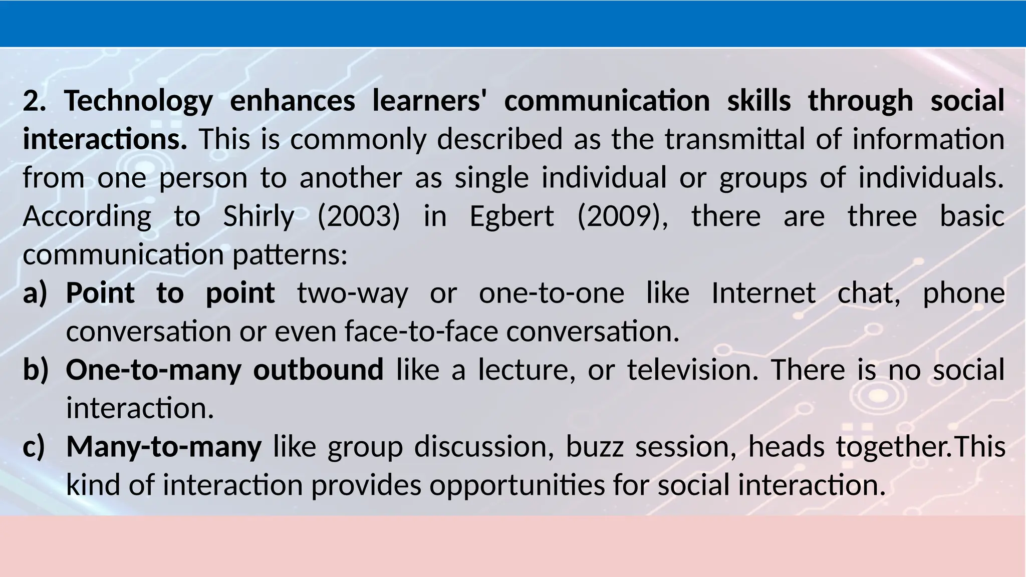 2. Technology enhances learners' communication skills through social
interactions. This is commonly described as the transmittal of information
from one person to another as single individual or groups of individuals.
According to Shirly (2003) in Egbert (2009), there are three basic
communication patterns:
a) Point to point two-way or one-to-one like Internet chat, phone
conversation or even face-to-face conversation.
b) One-to-many outbound like a lecture, or television. There is no social
interaction.
c) Many-to-many like group discussion, buzz session, heads together.This
kind of interaction provides opportunities for social interaction.
 