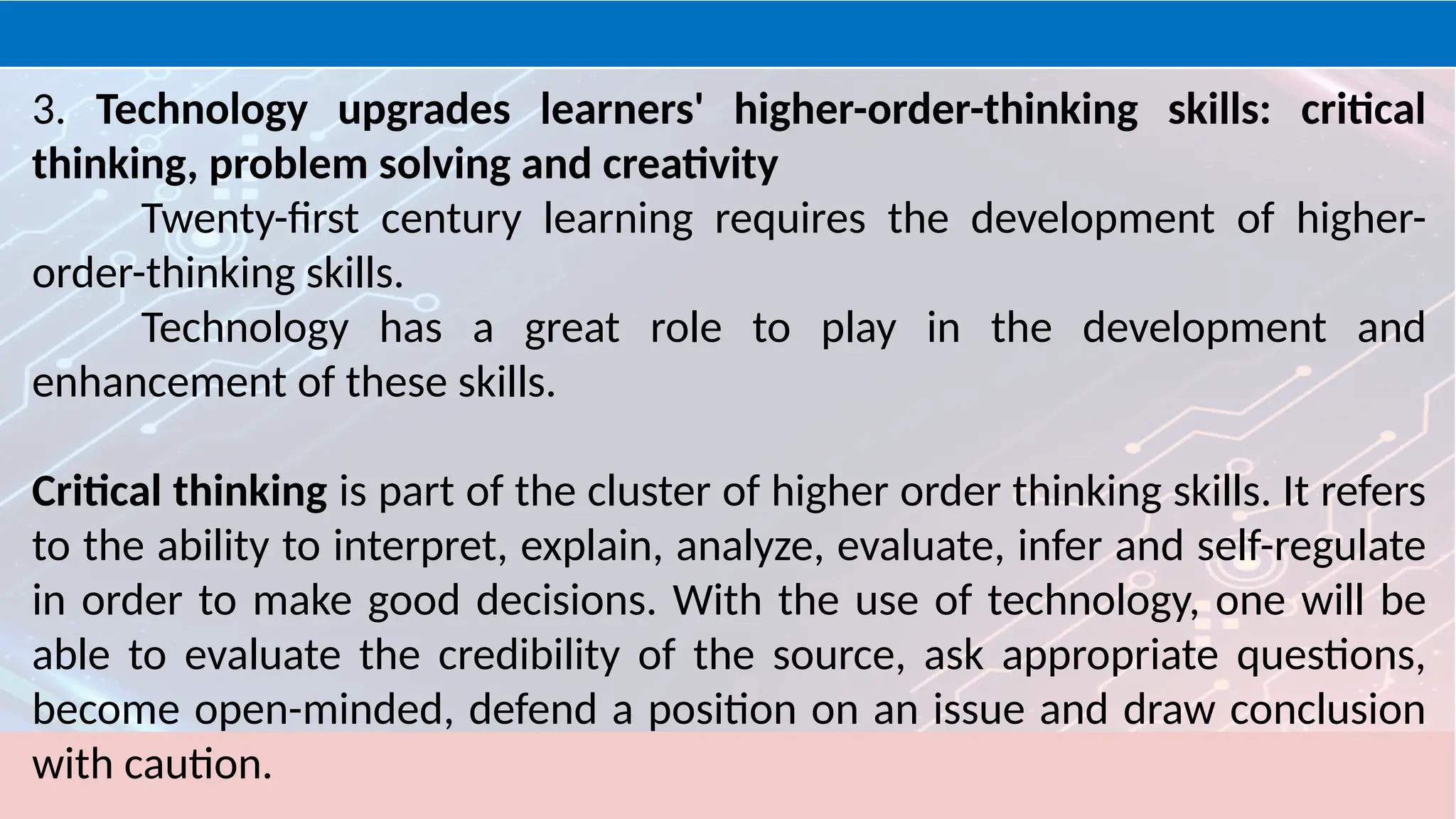 3. Technology upgrades learners' higher-order-thinking skills: critical
thinking, problem solving and creativity
Twenty-first century learning requires the development of higher-
order-thinking skills.
Technology has a great role to play in the development and
enhancement of these skills.
Critical thinking is part of the cluster of higher order thinking skills. It refers
to the ability to interpret, explain, analyze, evaluate, infer and self-regulate
in order to make good decisions. With the use of technology, one will be
able to evaluate the credibility of the source, ask appropriate questions,
become open-minded, defend a position on an issue and draw conclusion
with caution.
 