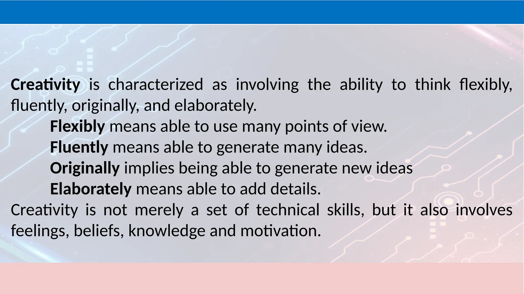 Creativity is characterized as involving the ability to think flexibly,
fluently, originally, and elaborately.
Flexibly means able to use many points of view.
Fluently means able to generate many ideas.
Originally implies being able to generate new ideas
Elaborately means able to add details.
Creativity is not merely a set of technical skills, but it also involves
feelings, beliefs, knowledge and motivation.
 