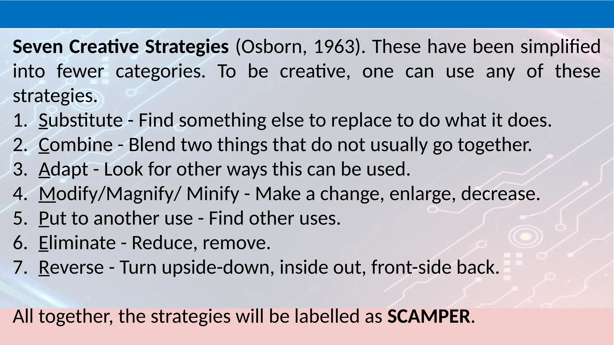 Seven Creative Strategies (Osborn, 1963). These have been simplified
into fewer categories. To be creative, one can use any of these
strategies.
1. Substitute - Find something else to replace to do what it does.
2. Combine - Blend two things that do not usually go together.
3. Adapt - Look for other ways this can be used.
4. Modify/Magnify/ Minify - Make a change, enlarge, decrease.
5. Put to another use - Find other uses.
6. Eliminate - Reduce, remove.
7. Reverse - Turn upside-down, inside out, front-side back.
All together, the strategies will be labelled as SCAMPER.
 