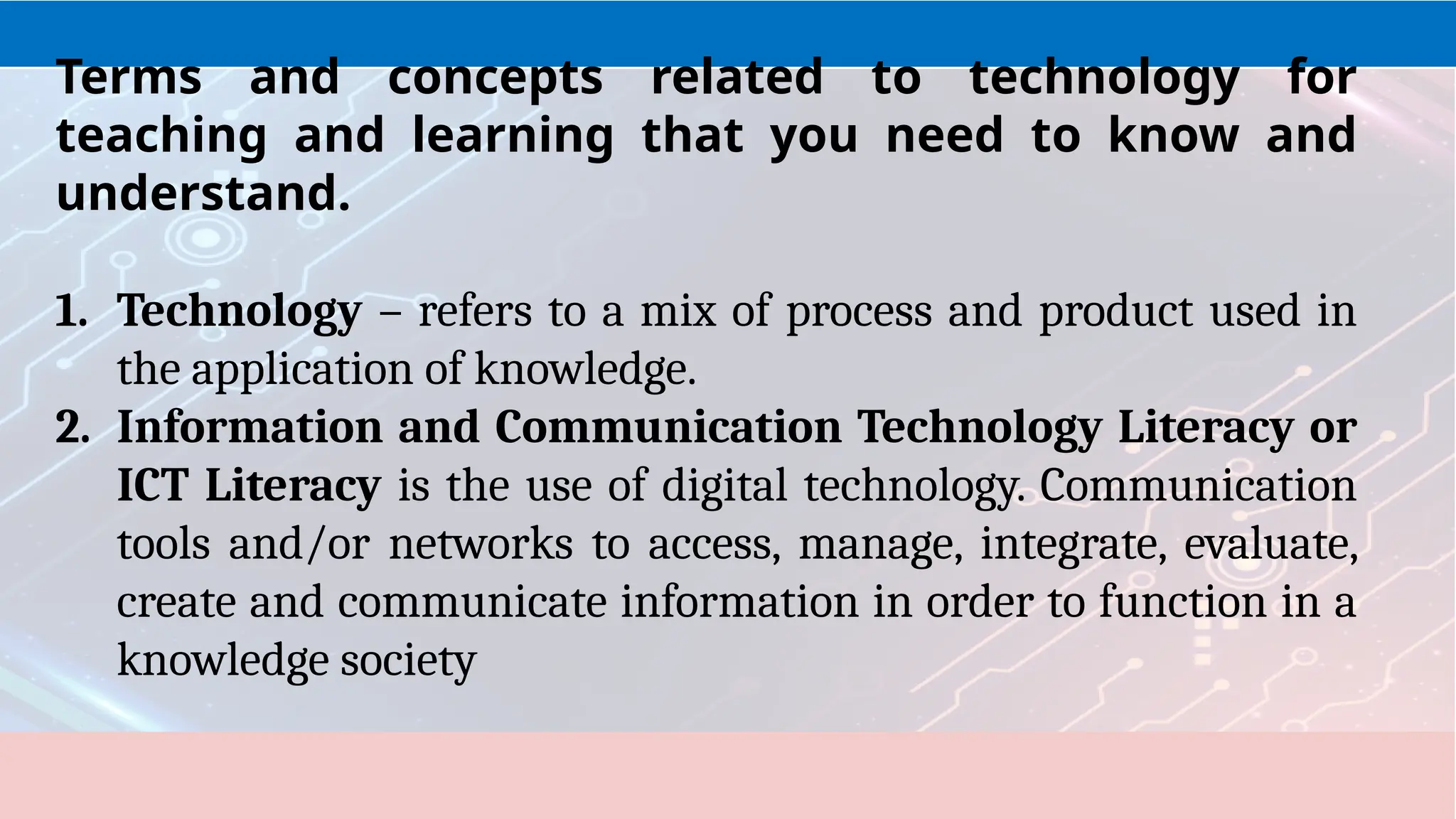 1. Technology – refers to a mix of process and product used in
the application of knowledge.
2. Information and Communication Technology Literacy or
ICT Literacy is the use of digital technology. Communication
tools and/or networks to access, manage, integrate, evaluate,
create and communicate information in order to function in a
knowledge society
Terms and concepts related to technology for
teaching and learning that you need to know and
understand.
 