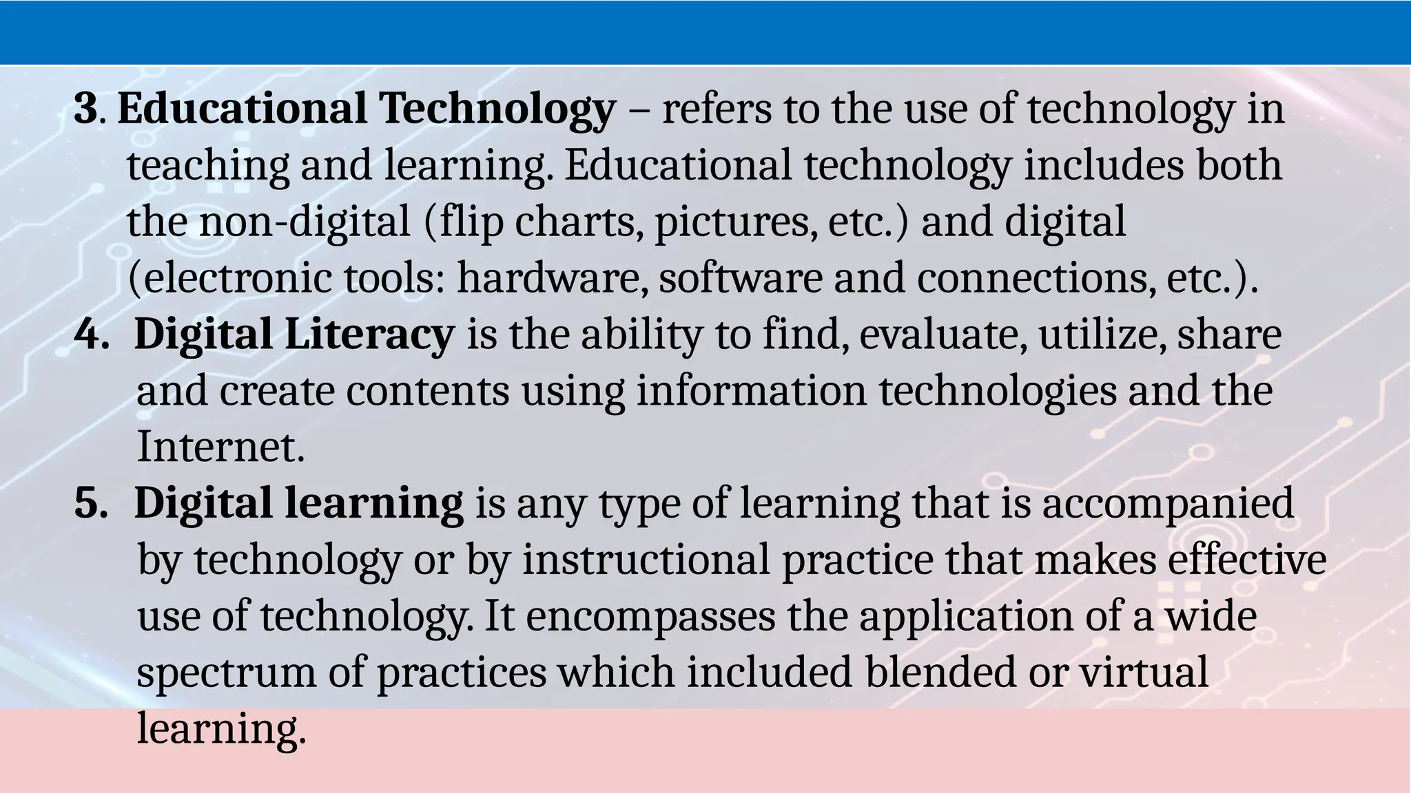 3. Educational Technology – refers to the use of technology in
teaching and learning. Educational technology includes both
the non-digital (flip charts, pictures, etc.) and digital
(electronic tools: hardware, software and connections, etc.).
4. Digital Literacy is the ability to find, evaluate, utilize, share
and create contents using information technologies and the
Internet.
5. Digital learning is any type of learning that is accompanied
by technology or by instructional practice that makes effective
use of technology. It encompasses the application of a wide
spectrum of practices which included blended or virtual
learning.
 