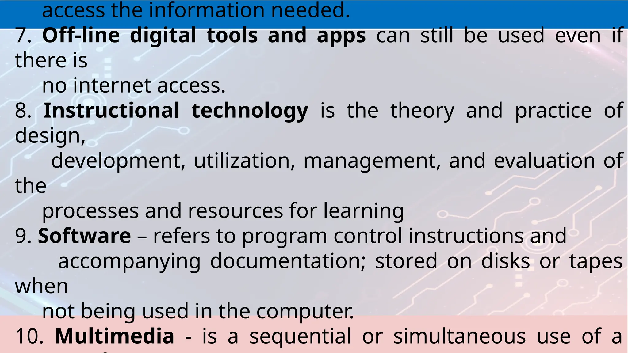 access the information needed.
7. Off-line digital tools and apps can still be used even if
there is
no internet access.
8. Instructional technology is the theory and practice of
design,
development, utilization, management, and evaluation of
the
processes and resources for learning
9. Software – refers to program control instructions and
accompanying documentation; stored on disks or tapes
when
not being used in the computer.
10. Multimedia - is a sequential or simultaneous use of a
 