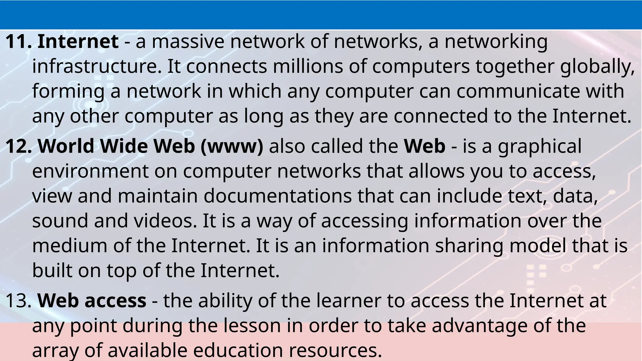 11. Internet - a massive network of networks, a networking
infrastructure. It connects millions of computers together globally,
forming a network in which any computer can communicate with
any other computer as long as they are connected to the Internet.
12. World Wide Web (www) also called the Web - is a graphical
environment on computer networks that allows you to access,
view and maintain documentations that can include text, data,
sound and videos. It is a way of accessing information over the
medium of the Internet. It is an information sharing model that is
built on top of the Internet.
13. Web access - the ability of the learner to access the Internet at
any point during the lesson in order to take advantage of the
array of available education resources.
 