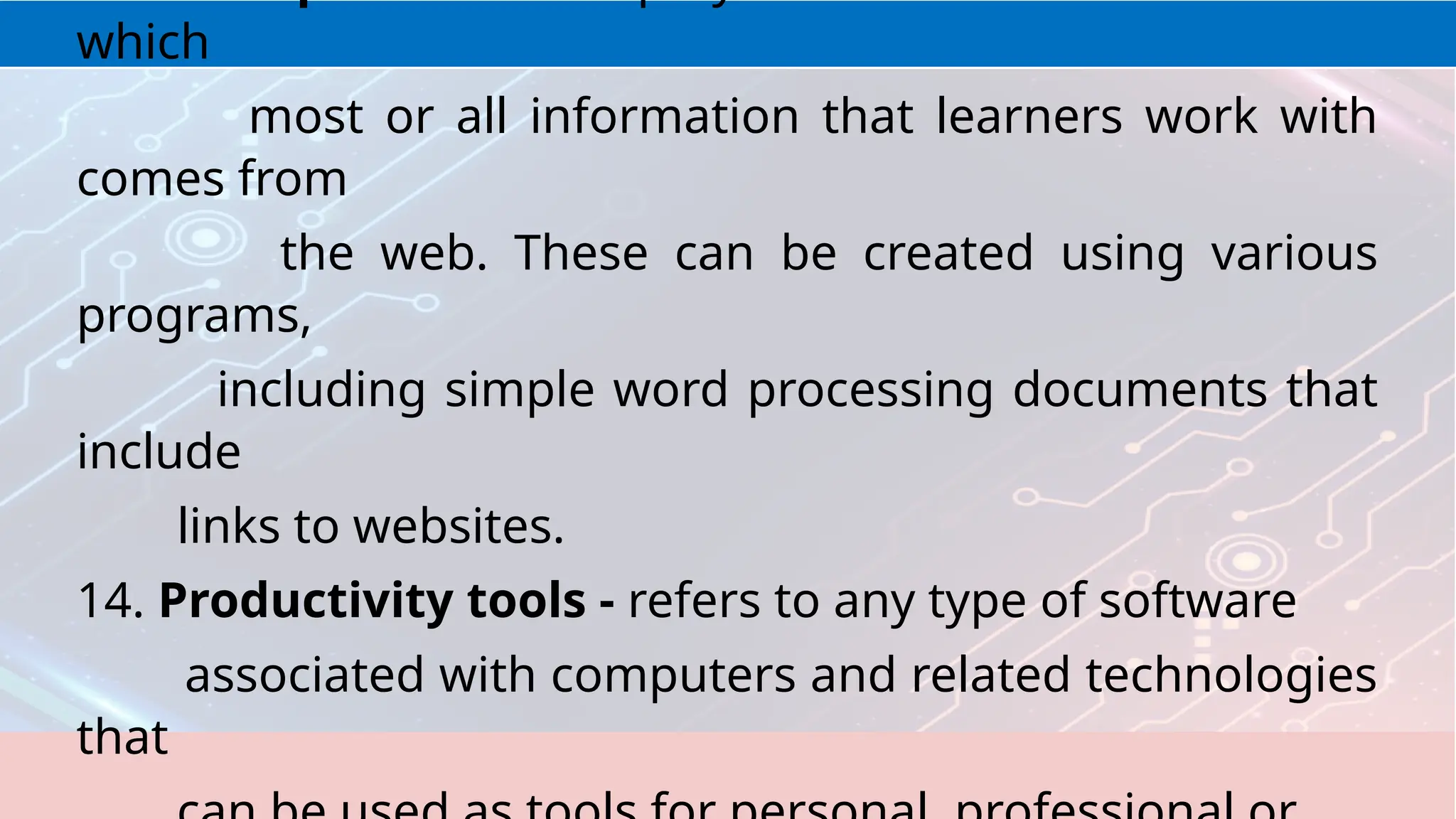 which
most or all information that learners work with
comes from
the web. These can be created using various
programs,
including simple word processing documents that
include
links to websites.
14. Productivity tools - refers to any type of software
associated with computers and related technologies
that
 