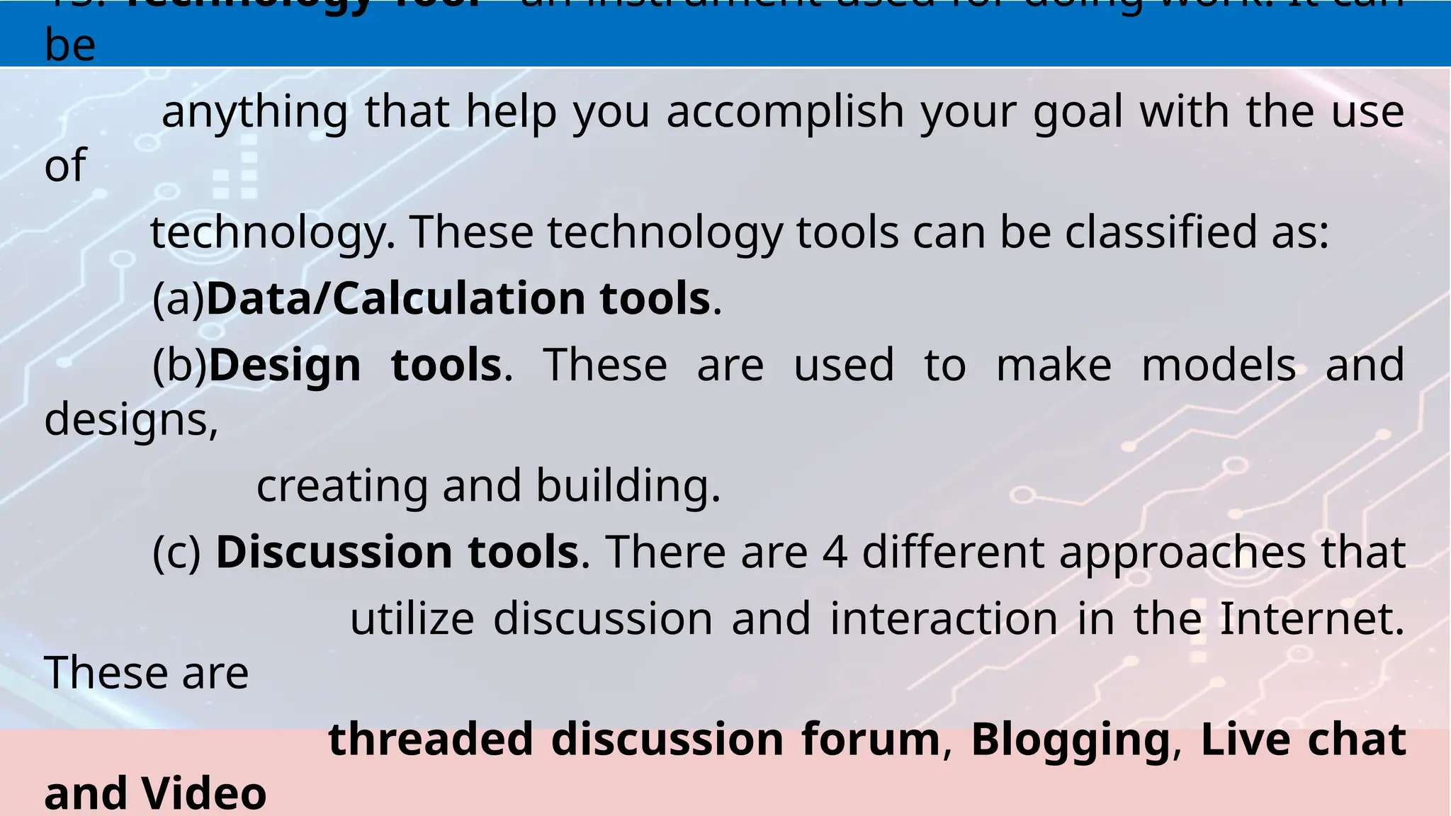 15. Technology Tool - an instrument used for doing work. It can
be
anything that help you accomplish your goal with the use
of
technology. These technology tools can be classified as:
(a)Data/Calculation tools.
(b)Design tools. These are used to make models and
designs,
creating and building.
(c) Discussion tools. There are 4 different approaches that
utilize discussion and interaction in the Internet.
These are
threaded discussion forum, Blogging, Live chat
and Video
 