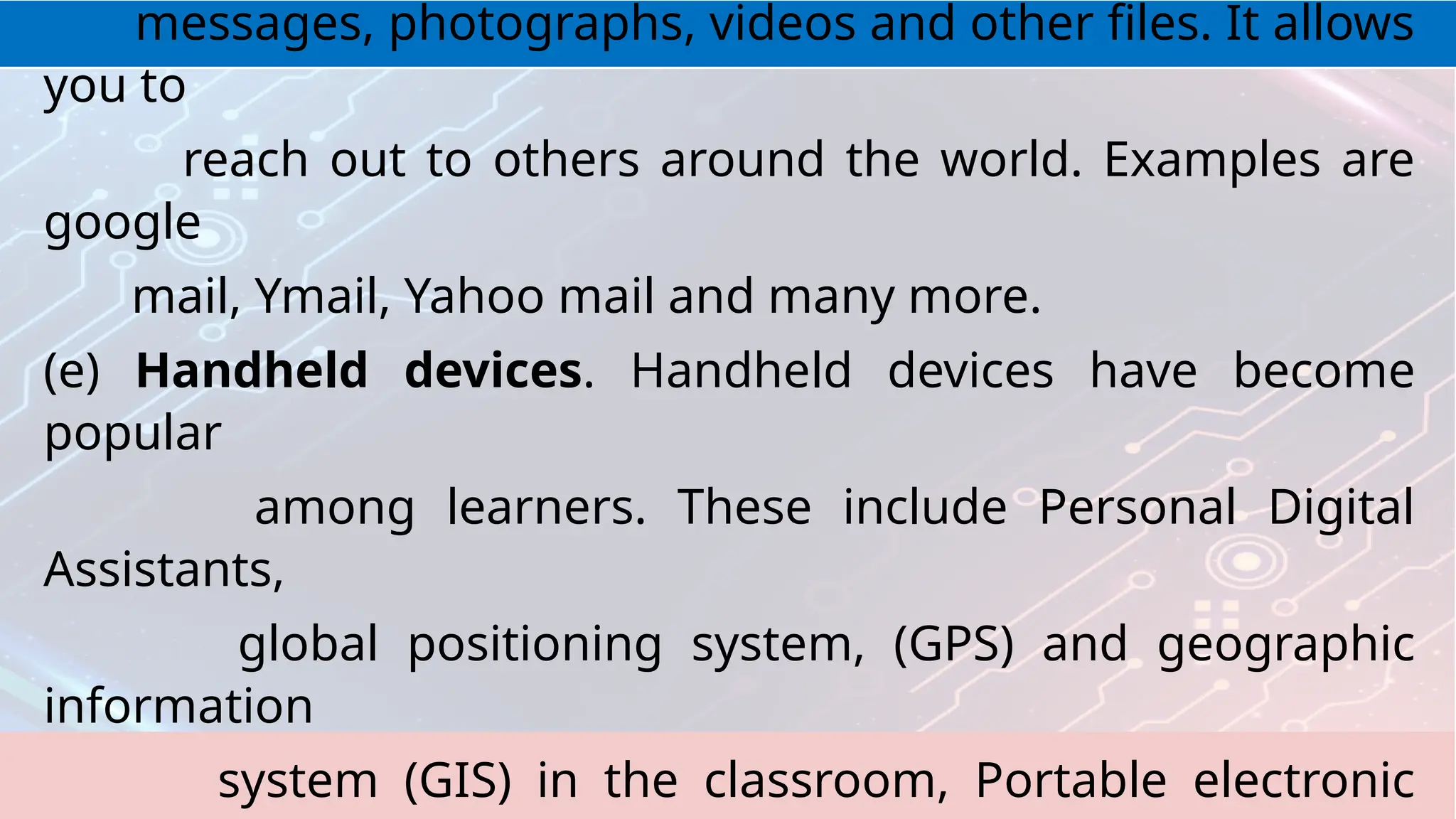 messages, photographs, videos and other files. It allows
you to
reach out to others around the world. Examples are
google
mail, Ymail, Yahoo mail and many more.
(e) Handheld devices. Handheld devices have become
popular
among learners. These include Personal Digital
Assistants,
global positioning system, (GPS) and geographic
information
system (GIS) in the classroom, Portable electronic
 