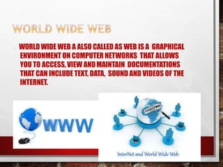WORLDWIDE WEB A ALSO CALLED AS WEB IS A GRAPHICAL
ENVIRONMENT ON COMPUTER NETWORKS THAT ALLOWS
YOU TO ACCESS, VIEW ANDMAINTAIN DOCUMENTATIONS
THAT CAN INCLUDE TEXT, DATA, SOUND AND VIDEOS OF THE
INTERNET.
baisaguira@gmail.com
 