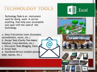 Technology Tools is an instrument
used for doing work. It can be
anything that help your accomplish
your goal with the used of the
technology.
a. Data/Calculation tools (Examples:
spreadsheets, excel, etc.)
b. Design Tools (Family Tree Maker,
GollyGee, Crazy Machines, etc.)
c. Discussion Tools (Blogging, Zoom,
d. Email Tools
e. Handheld Device (mobile phones,
ipad, laptop, etc.)
baisaguira@gmail.com
 